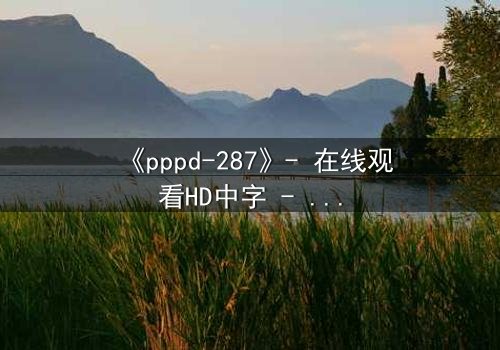 《pppd-287》- 在线观看HD中字 - 当禁忌之恋撕裂权力与欲望的边界