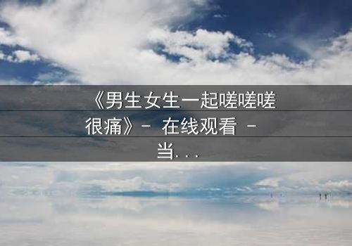 《男生女生一起嗟嗟嗟很痛》- 在线观看 - 当青春疼痛遇上禁忌之恋