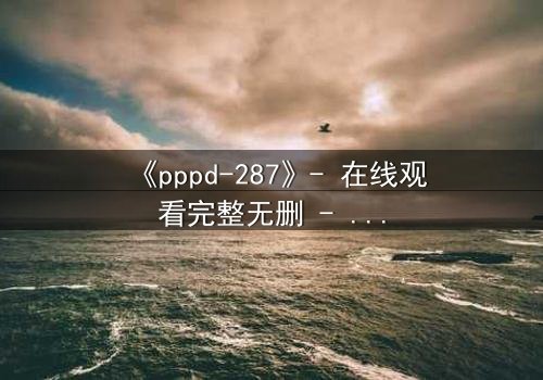 《pppd-287》- 在线观看完整无删 - 当禁忌之恋撕裂校园伪装