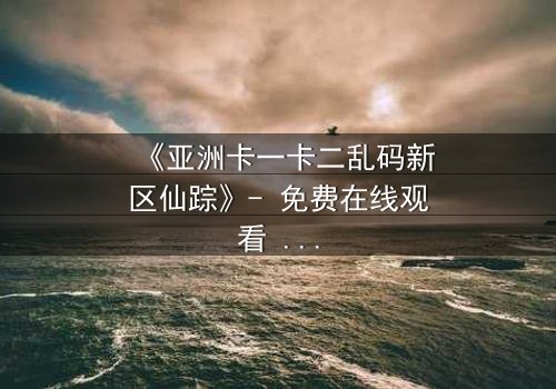 《亚洲卡一卡二乱码新区仙踪》- 免费在线观看 - 第7集HD中字
