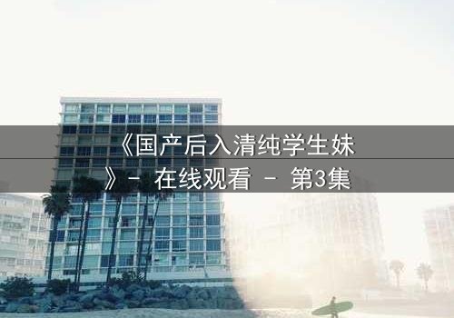 《国产后入清纯学生妹》- 在线观看 - 第3集