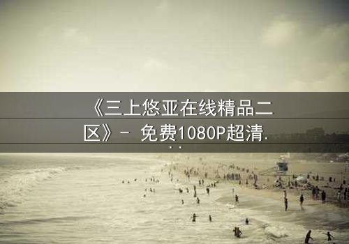 《三上悠亚在线精品二区》- 免费1080P超清 - 完整无删第3集