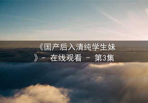 《国产后入清纯学生妹》- 在线观看 - 第3集