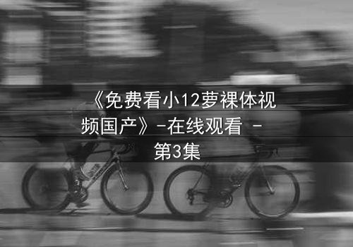 《免费看小12萝裸体视频国产》-在线观看 - 第3集