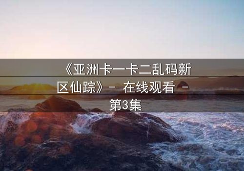 《亚洲卡一卡二乱码新区仙踪》- 在线观看 - 第3集