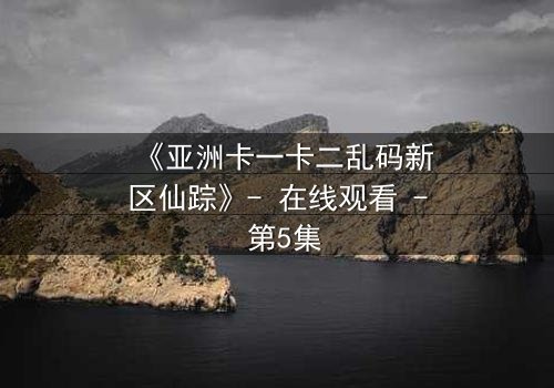 《亚洲卡一卡二乱码新区仙踪》- 在线观看 - 第5集