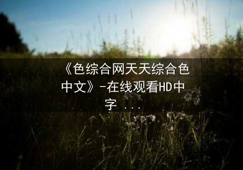 《色综合网天天综合色中文》-在线观看HD中字 - 第7集完整无删免费1080P超清影视大全