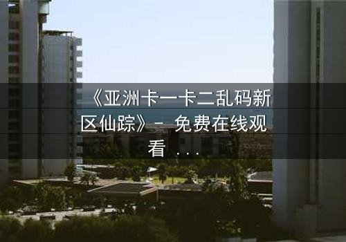 《亚洲卡一卡二乱码新区仙踪》- 免费在线观看 - HD中字完整无删