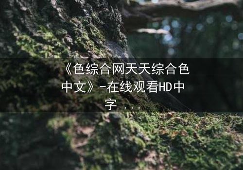 《色综合网天天综合色中文》-在线观看HD中字 - 第7集完整无删免费1080P超清影视大全