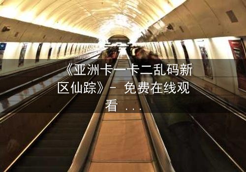 《亚洲卡一卡二乱码新区仙踪》- 免费在线观看 - HD中字1080P超清