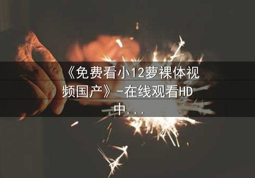 《免费看小12萝裸体视频国产》-在线观看HD中字 - 免费1080P超清完整无删