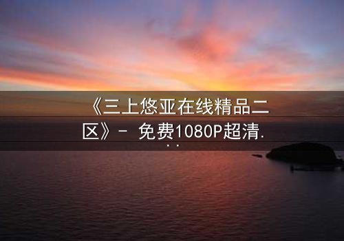 《三上悠亚在线精品二区》- 免费1080P超清 - 完整无删第3集