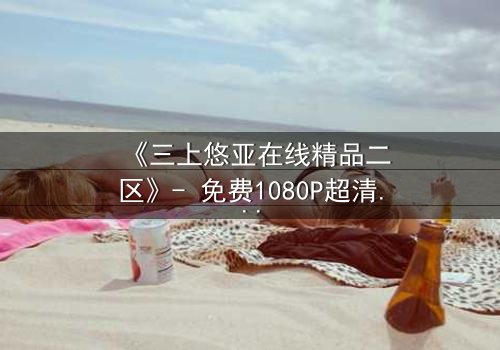 《三上悠亚在线精品二区》- 免费1080P超清 - 完整无删第5集
