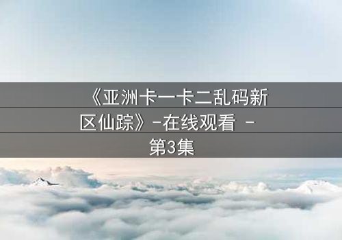 《亚洲卡一卡二乱码新区仙踪》-在线观看 - 第3集