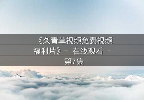 《久青草视频免费视频福利片》- 在线观看 - 第7集