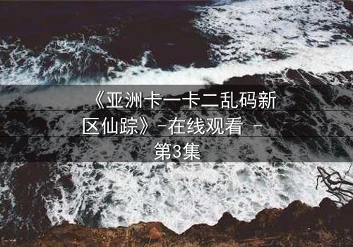 《亚洲卡一卡二乱码新区仙踪》-在线观看 - 第3集