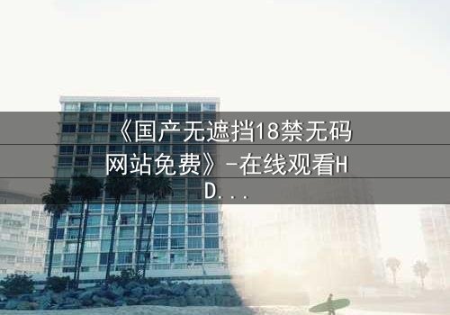 《国产无遮挡18禁无码网站免费》-在线观看HD中字 - 免费1080P超清完整无删