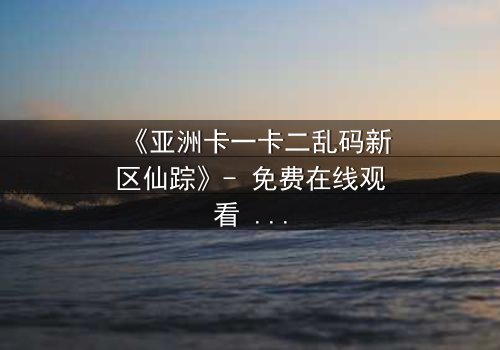 《亚洲卡一卡二乱码新区仙踪》- 免费在线观看 - HD中字完整无删