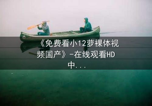 《免费看小12萝裸体视频国产》-在线观看HD中字 - 免费1080P超清