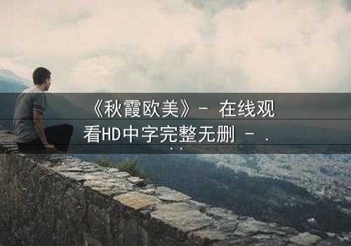 《秋霞欧美》- 在线观看HD中字完整无删 - 一场跨越东西方的禁忌之恋