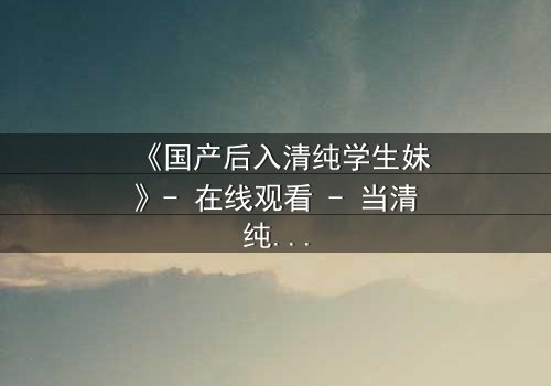 《国产后入清纯学生妹》- 在线观看 - 当清纯面具被撕裂,谁在背后操控一切?