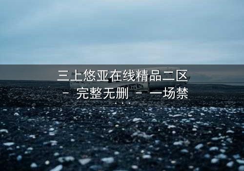 三上悠亚在线精品二区 - 完整无删 - 一场禁忌之恋的终极爆发