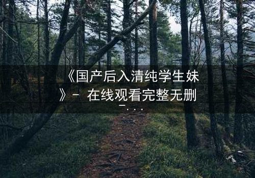 《国产后入清纯学生妹》- 在线观看完整无删 - 她为何在纯真与欲望间挣扎?