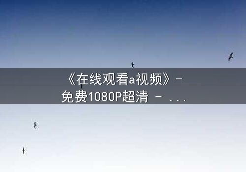 《在线观看a视频》- 免费1080P超清 - 完整无删第5集