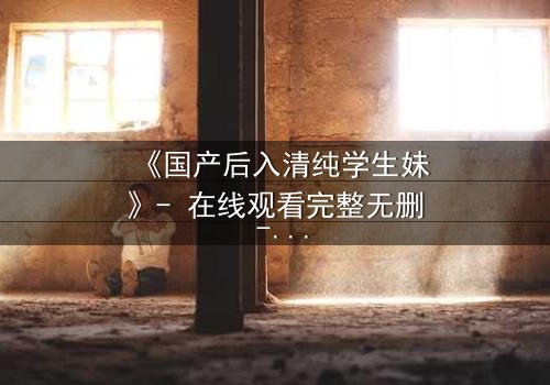 《国产后入清纯学生妹》- 在线观看完整无删 - 她为何在纯真与欲望间挣扎?