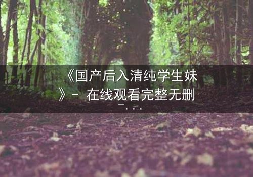《国产后入清纯学生妹》- 在线观看完整无删 - 当清纯外表遇上隐秘欲望