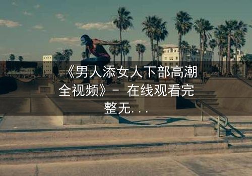 《男人添女人下部高潮全视频》- 在线观看完整无删 - 揭秘禁忌之恋的终极高潮