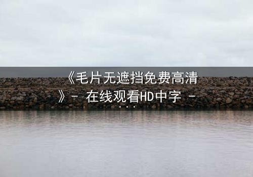 《毛片无遮挡免费高清》- 在线观看HD中字 - 当欲望撕开道德的伪装