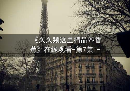 《久久频这里精品99香蕉》在线观看-第7集 - 当欲望与真相交织,谁将主宰命运?