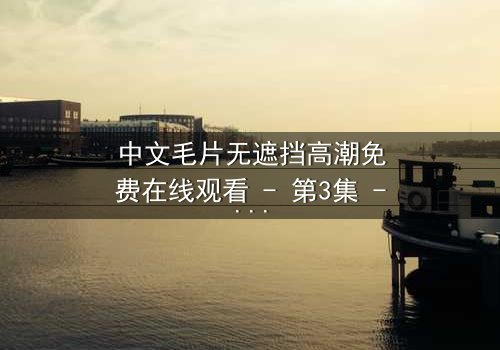 中文毛片无遮挡高潮免费在线观看 - 第3集 - 揭开禁忌之恋的终极真相