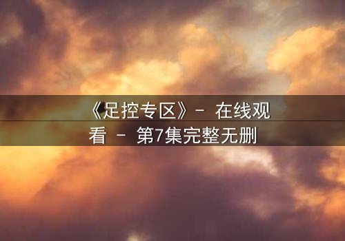 《足控专区》- 在线观看 - 第7集完整无删