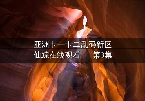 亚洲卡一卡二乱码新区仙踪在线观看 - 第3集 - 揭开数字迷宫的终极秘密