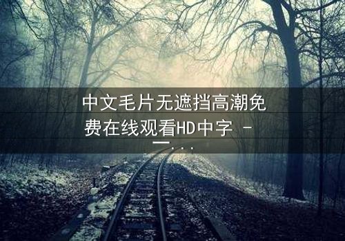 中文毛片无遮挡高潮免费在线观看HD中字 - 一场禁忌之恋的终极爆发