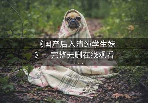 《国产后入清纯学生妹》- 完整无删在线观看 - 当清纯面具被撕裂时