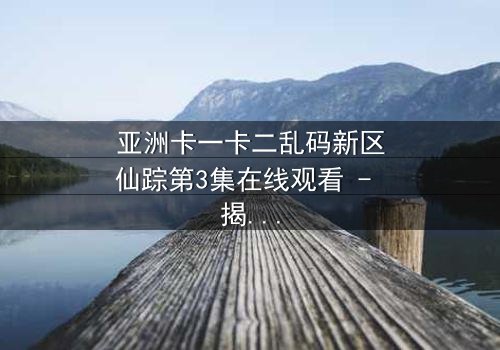 亚洲卡一卡二乱码新区仙踪第3集在线观看 - 揭开数字迷宫的终极秘密