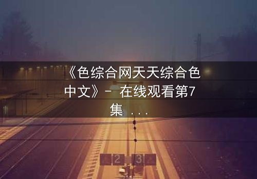 《色综合网天天综合色中文》- 在线观看第7集 - 当禁忌之恋撕开人性伪装