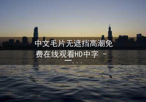 中文毛片无遮挡高潮免费在线观看HD中字 - 一场禁忌之恋的赤裸真相