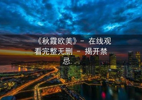 《秋霞欧美》- 在线观看完整无删 - 揭开禁忌之恋的隐秘风暴