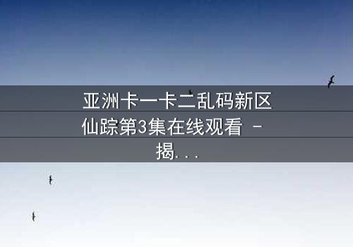 亚洲卡一卡二乱码新区仙踪第3集在线观看 - 揭秘数字迷宫中的生死抉择