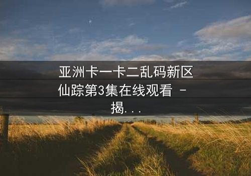 亚洲卡一卡二乱码新区仙踪第3集在线观看 - 揭开数字迷宫的终极秘密