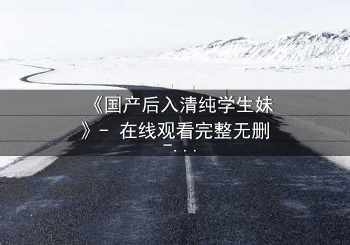 《国产后入清纯学生妹》- 在线观看完整无删 - 当纯真遇上欲望的深渊