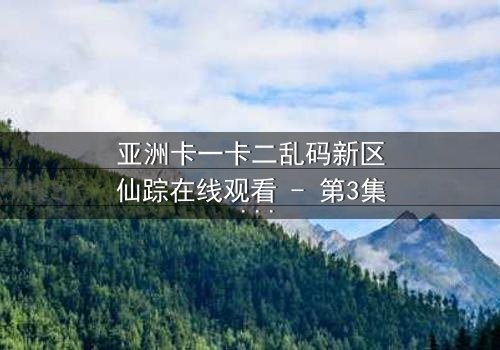 亚洲卡一卡二乱码新区仙踪在线观看 - 第3集 - 揭开数字迷雾中的奇幻冒险