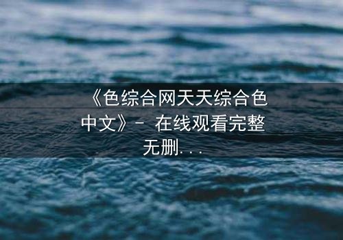 《色综合网天天综合色中文》- 在线观看完整无删 - 当欲望撕开道德的伪装