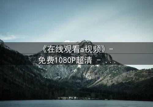 《在线观看a视频》- 免费1080P超清 - 第3集完整无删