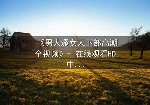 《男人添女人下部高潮全视频》- 在线观看HD中字 - 揭开禁忌之恋的终极秘密