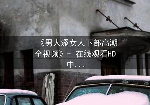 《男人添女人下部高潮全视频》- 在线观看HD中字 - 激情与背叛的终极对决